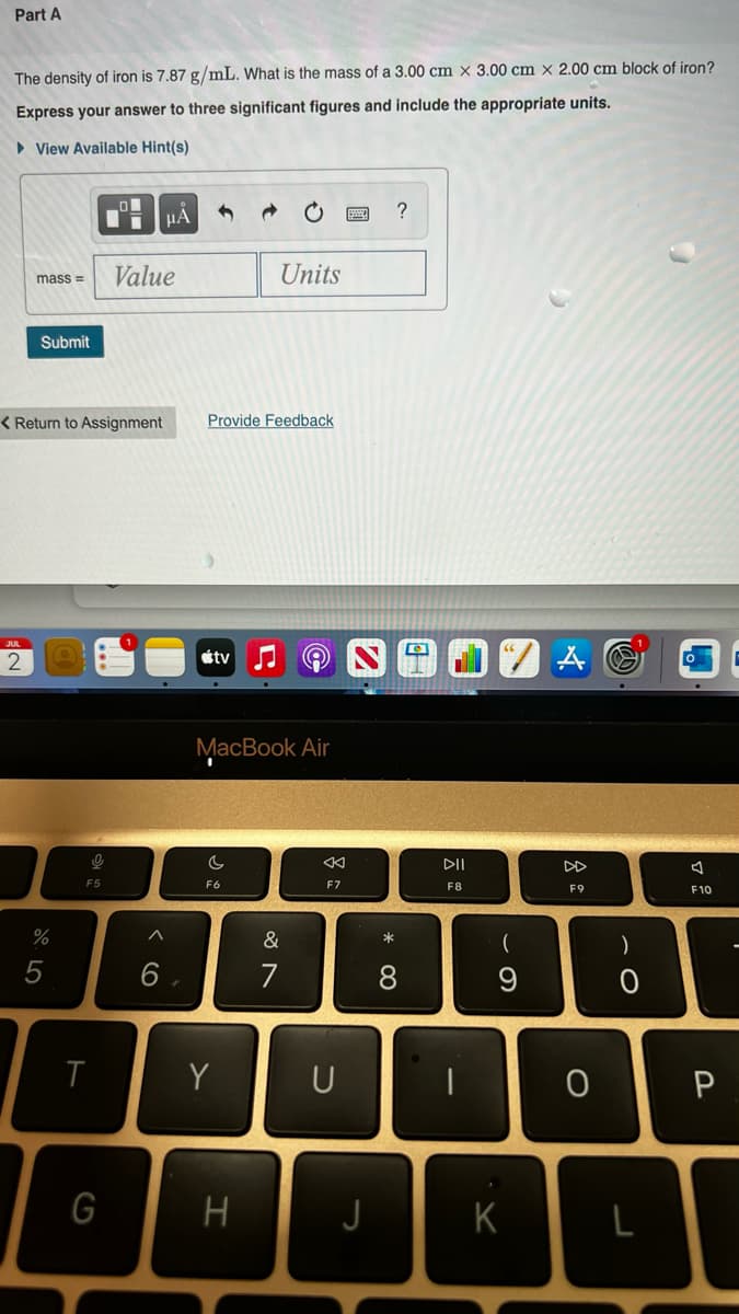 Part A
The density of iron is 7.87 g/mL. What is the mass of a 3.00 cm x 3.00 cm x 2.00 cm block of iron?
Express your answer to three significant figures and include the appropriate units.
View Available Hint(s)
2
mass= Value
Submit
< Return to Assignment
%
5
nike
F5
U
T
μÀ
G
Provide Feedback
tv
MacBook Air
c
F6
Units
Y
H
&
7
F7
U
J
* 0
?
8
DII
F8
(
9
A
K
8
F9
T
|
0
)
L
A
F10
P