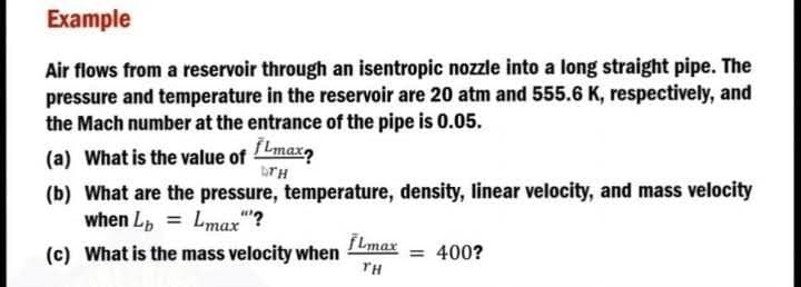 Example
Air flows from a reservoir through an isentropic nozzle into a long straight pipe. The
pressure and temperature in the reservoir are 20 atm and 555.6 K, respectively, and
the Mach number at the entrance of the pipe is 0.05.
(a) What is the value of max
DTH
(b) What are the pressure, temperature, density, linear velocity, and mass velocity
when L = Lmax"?
fLmax
(c) What is the mass velocity when
400?
TH
