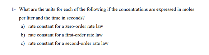 What are the units for each of the following if the concentrations are expressed in moles
per liter and the time in seconds?
a) rate constant for a zero-order rate law
b) rate constant for a first-order rate law
c) rate constant for a second-order rate law
