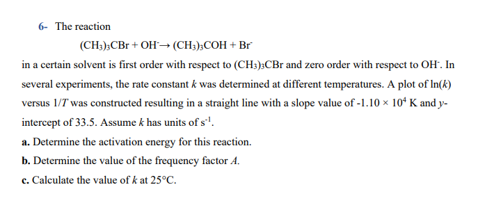 6- The reaction
(CH;);CBr + OH–→ (CH;);COH + Br
in a certain solvent is first order with respect to (CH3);CBr and zero order with respect to OH. In
several experiments, the rate constant k was determined at different temperatures. A plot of In(k)
versus 1/T was constructed resulting in a straight line with a slope value of -1.10 × 10ª K and y-
intercept of 33.5. Assume k has units of s'.
a. Determine the activation energy for this reaction.
b. Determine the value of the frequency factor A.
c. Calculate the value of k at 25°C.
