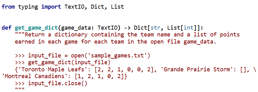 from typing import TextI0, Dict, List
def get_game_dict(game_data: TextI0) -> Dict[str, List[int]]:
"""Return a dictionary containing the team name and a list of points
earned in each game for each team in the open file game_data.
>>> input_file = open('sample_games.txt')
>>> get_game_dict(input_file)
{'Toronto Maple Leafs': [2, 2, 1, 0, e, 2], 'Grande Prairie Storm': [], \
'Montreal Canadiens': [1, 2, 1, 0, 2]}
>>> input_file.close()
II II II
