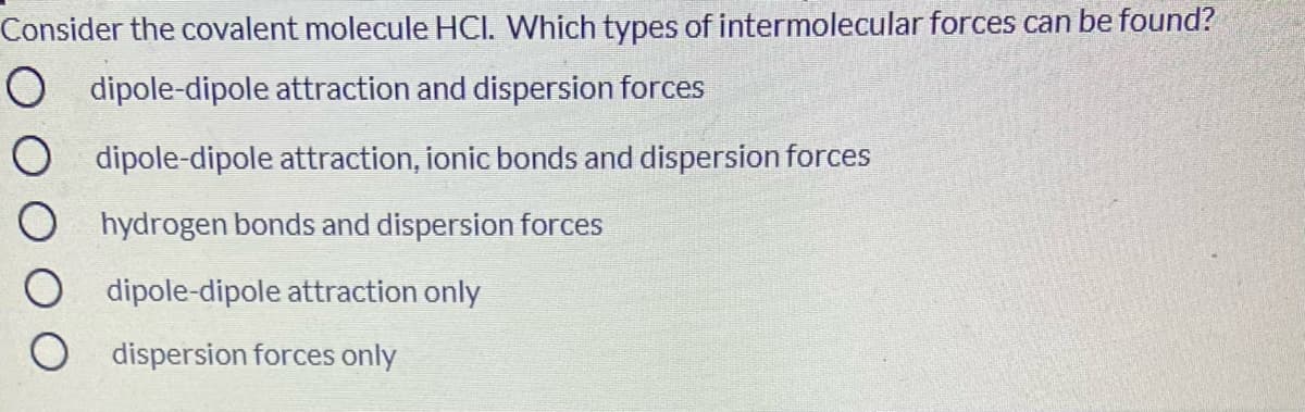 Consider the covalent molecule HCI. Which types of intermolecular forces can be found?
dipole-dipole attraction and dispersion forces
O dipole-dipole attraction, ionic bonds and dispersion forces
hydrogen bonds and dispersion forces
dipole-dipole attraction only
O dispersion forces only
