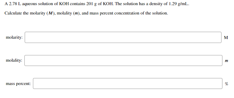 A 2.78 L aqueous solution of KOH contains 201 g of KOH. The solution has a density of 1.29 g/mL.
Calculate the molarity (M), molality (m), and mass percent concentration of the solution.
molarity:
M
molality:
m
mass percent:
%
