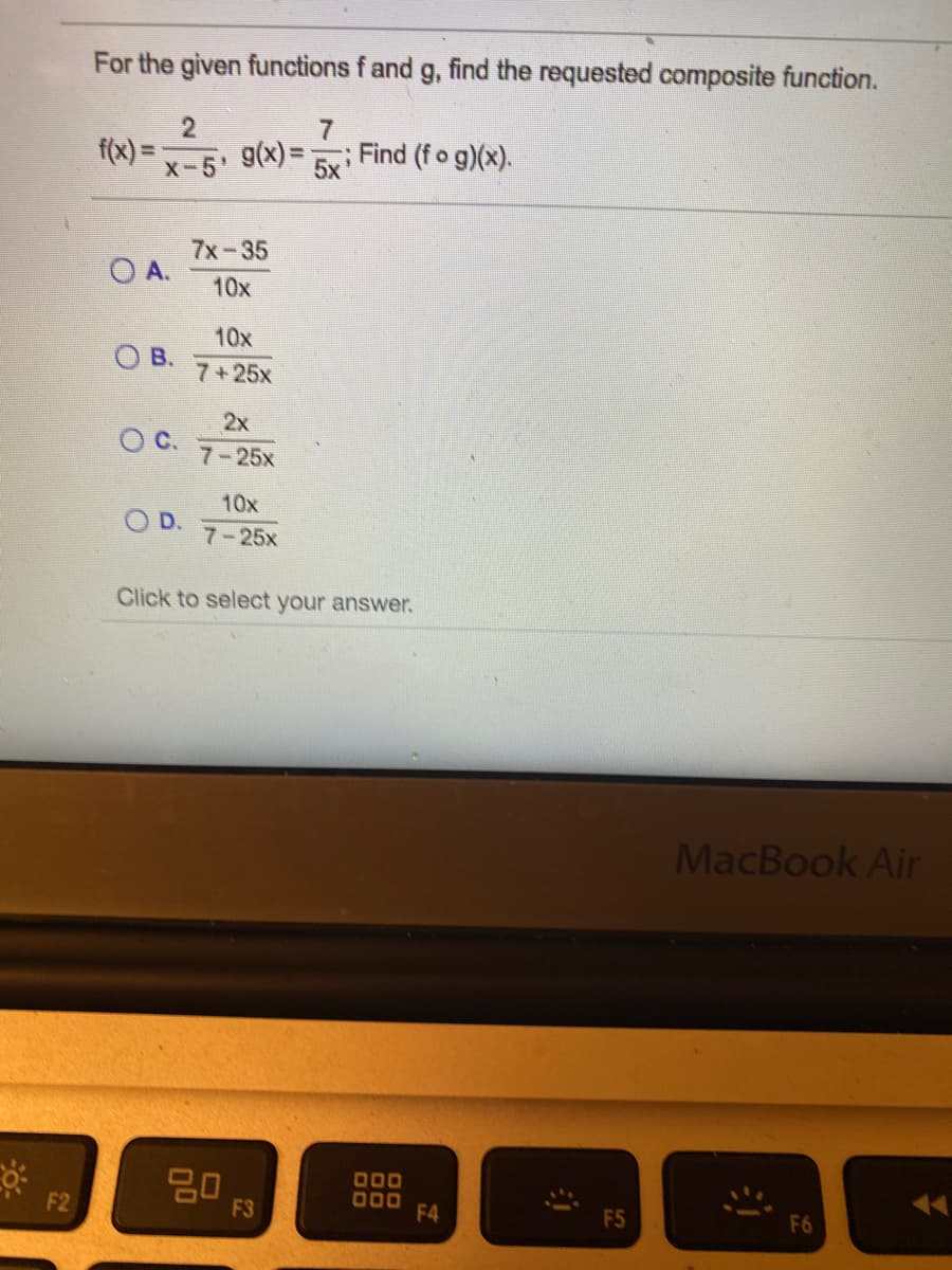 For the given functions f and g, find the requested composite function.
2
f(x) =
g(x) =
7
Find (fo g)(x).
X-5
5x'
7x-35
O A.
10x
10x
B.
7+25x
2x
OC.
7-25x
10x
O D.
7-25x
Click to select your answer.
MacBook Air
0םם
םםס
F4
F2
F3
F5
F6
