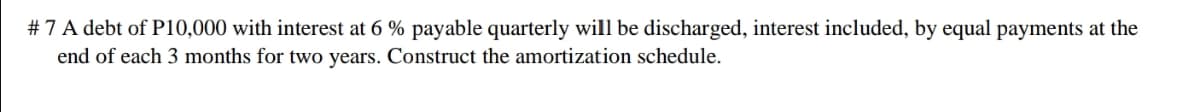 # 7 A debt of P10,000 with interest at 6 % payable quarterly will be discharged, interest included, by equal payments at the
end of each 3 months for two years. Construct the amortization schedule.
