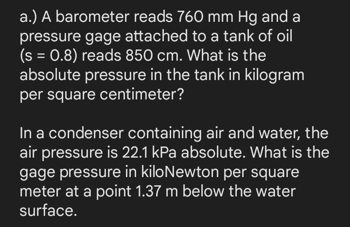 a.) A barometer reads 760 mm Hg and a
pressure gage attached to a tank of oil
(s = 0.8) reads 850 cm. What is the
absolute pressure in the tank in kilogram
%3D
per square centimeter?
In a condenser containing air and water, the
air pressure is 22.1 kPa absolute. What is the
gage pressure in kiloNewton per square
meter at a point 1.37 m below the water
surface.
