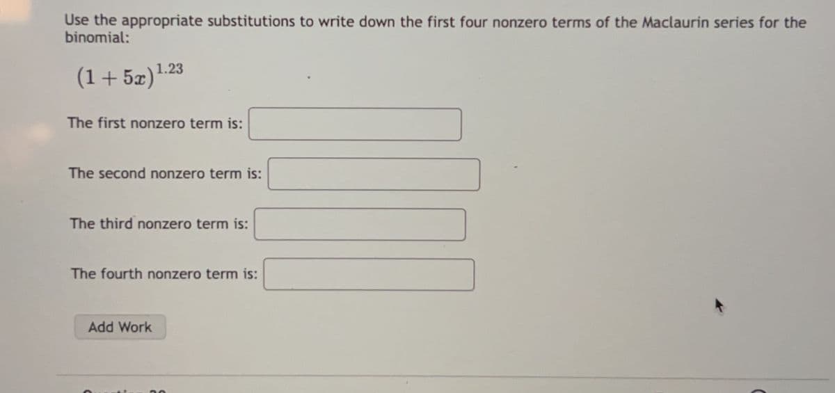 Use the appropriate substitutions to write down the first four nonzero terms of the Maclaurin series for the
binomial:
(1+52)}
1.23
The first nonzero term is:
The second nonzero term is:
The third nonzero term is:
The fourth nonzero term is:
Add Work