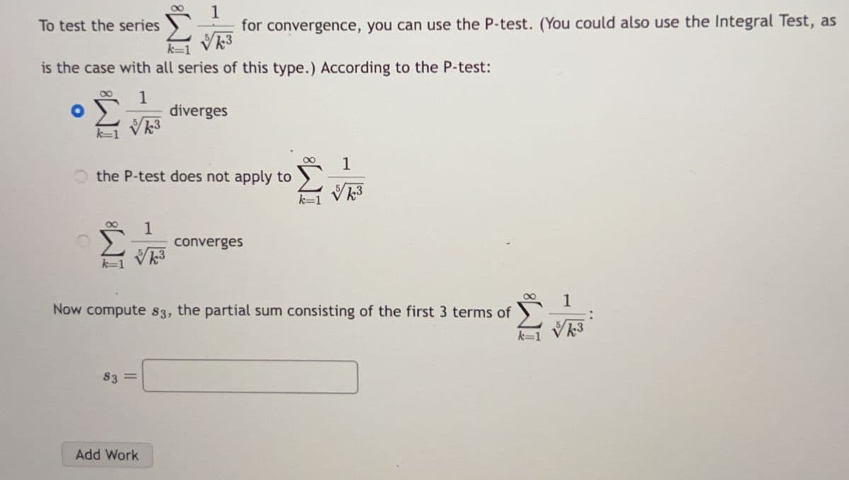 To test the series
is the case with all series of this type.) According to the P-test:
diverges
O
k=1
k=1
1
√k³
k3
the P-test does not apply to
1
for convergence, you can use the P-test. (You could also use the Integral Test, as
√k3
k=1
83
1
√√k3
Add Work
converges
8
k=
Now compute s3, the partial sum consisting of the first 3 terms of
k3
√ks
3
