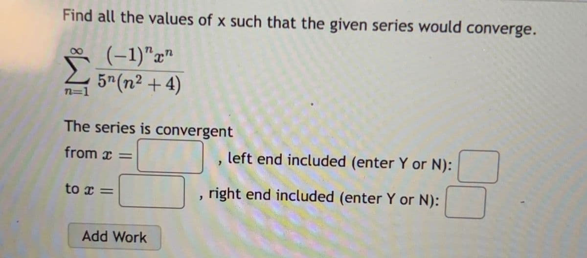 Find all the values of x such that the given series would converge.
(-1)" xn
5¹ (n² + 4)
n=1
The series is convergent
from x =
to x =
Add Work
left end included (enter Y or N):
, right end included (enter Y or N):