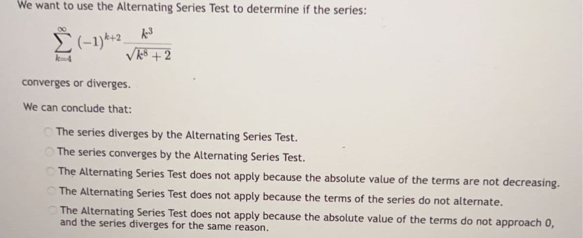 We want to use the Alternating Series Test to determine if the series:
k3
Σ(-1)+2.
√k8+2
k=4
converges or diverges.
We can conclude that:
The series diverges by the Alternating Series Test.
The series converges by the Alternating Series Test.
The Alternating Series Test does not apply because the absolute value of the terms are not decreasing.
The Alternating Series Test does not apply because the terms of the series do not alternate.
The Alternating Series Test does not apply because the absolute value of the terms do not approach 0,
and the series diverges for the same reason.