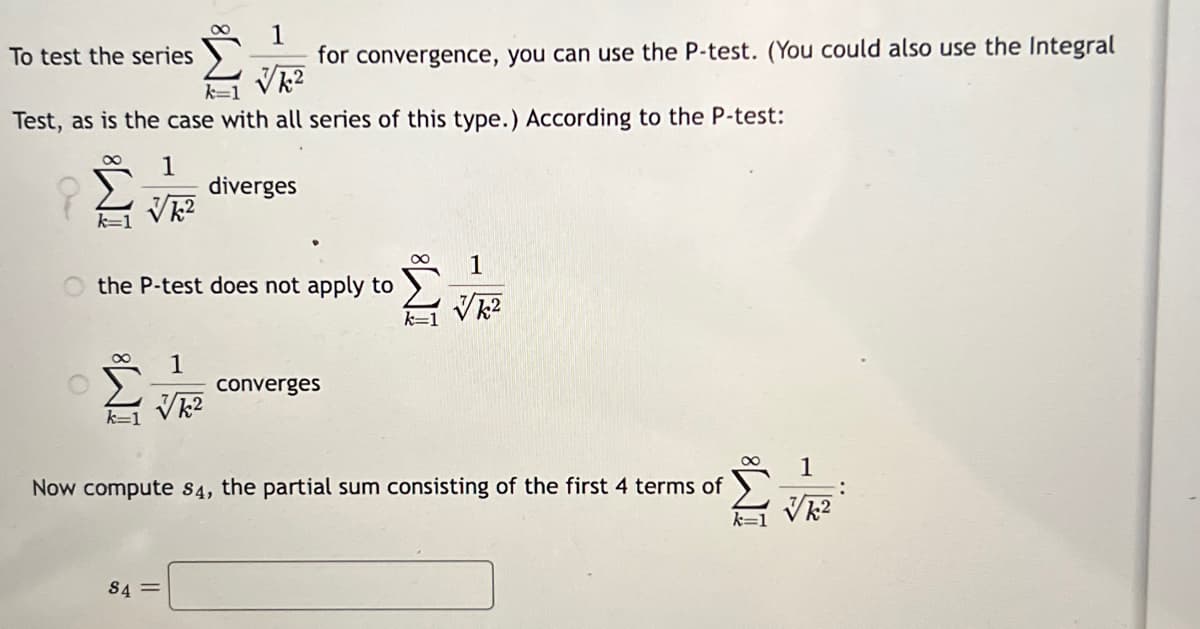 To test the series
Test, as is the case with all series of this type.) According to the P-test:
1
√k²
1
for convergence, you can use the P-test. (You could also use the Integral
√k²
1
√k²
the P-test does not apply to
diverges
S4=
converges
1
√k²
Now compute $4, the partial sum consisting of the first 4 terms of
1
√k²