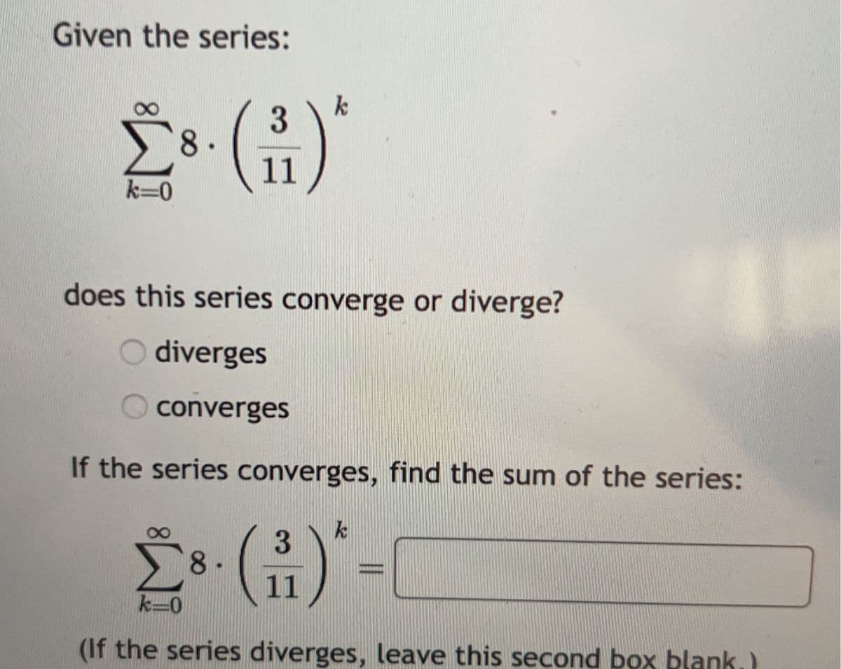 Given the series:
k=0
8.
3
11
k
does this series converge or diverge?
Odiverges
converges
If the series converges, find the sum of the series:
k
3
28 (1) -
8.
11
k-0
(If the series diverges, leave this second box blank.)