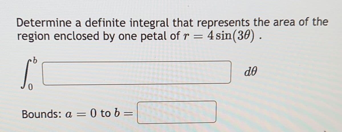 Determine a definite integral that represents the area of the
region enclosed by one petal of r = 4 sin(30) .
·b
Sº
0
Bounds: a = 0 to b =
de