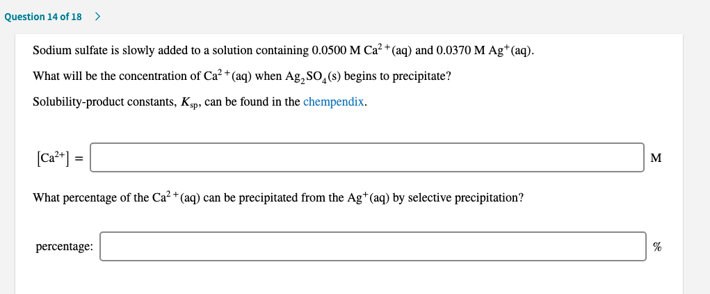 Sodium sulfate is slowly added to a solution containing 0.0500 M Ca"(aq) and 0.0370 M Ag*(aq).
What will be the concentralion of Ca "(au) when Ag S0,(s) begins to precipilale?
Solubility-product constants, Kp, Can be found in the chempendix.
(Ca*] =
What perccntage of the Ca' "(aq) can be precipitatod from the Ag"(aq) by sclective precipitation?
percentage:
