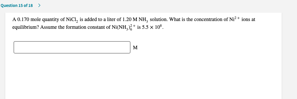 A 0.170 mole quantity of NiCl, is added to a liter of 1.20 M NH, solution. What is the concentration of Ni² * ions at
equilibrium? Assume the formation constant of Ni(NH, ); + is 5.5 × 10°.
