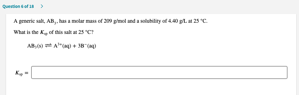 A generic salt, AB,, has a molar mass of 209 g/mol and a solubility of 4.40 g/L at 25 °C.
What is the Kp of this salt at 25 °C?
AB3(s) = A*(aq) + 3B¯(aq)
Кф
%3D
