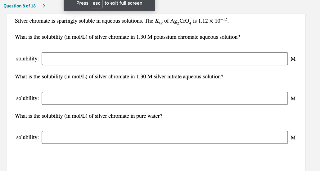 Silver chromate is sparingly soluble in aqueous solutions. The Kp of Ag,Cro, is 1.12 x 10-12.
What is the solubility (in mol/L) of silver chromate in 1.30 M potassium chromate aqueous solution?
solubility:
м
What is the solubility (in mol/L) of silver chromate in 1.30 M silver nitrate aqueous solution?
solubility:
м
What is the solubility (in mol/L) of silver chromate in pure water?
