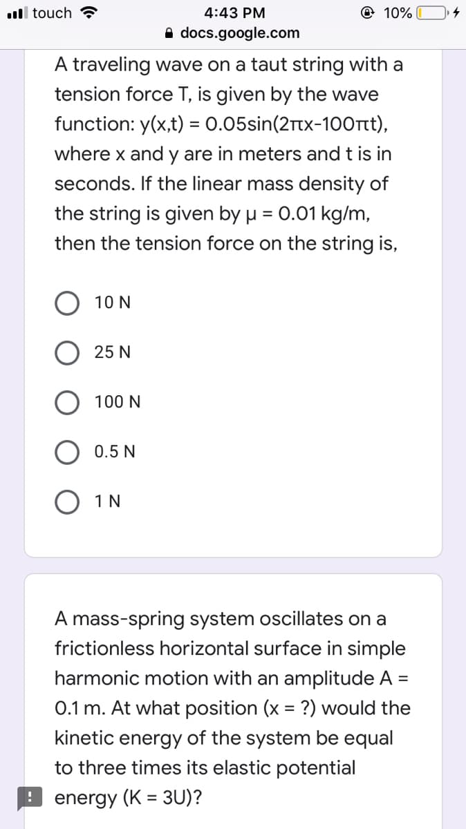 ll touch ?
4:43 PM
@ 10%
A docs.google.com
A traveling wave on a taut string with a
tension force T, is given by the wave
function: y(x,t) = 0.05sin(2Ttx-100rt),
where x and y are in meters and t is in
seconds. If the linear mass density of
the string is given by µ = 0.01 kg/m,
%3D
then the tension force on the string is,
10 N
25 N
100 N
0.5 N
O 1 N
A mass-spring system oscillates on a
frictionless horizontal surface in simple
harmonic motion with an amplitude A =
%3D
0.1 m. At what position (x = ?) would the
kinetic energy of the system be equal
to three times its elastic potential
energy (K = 3U)?
