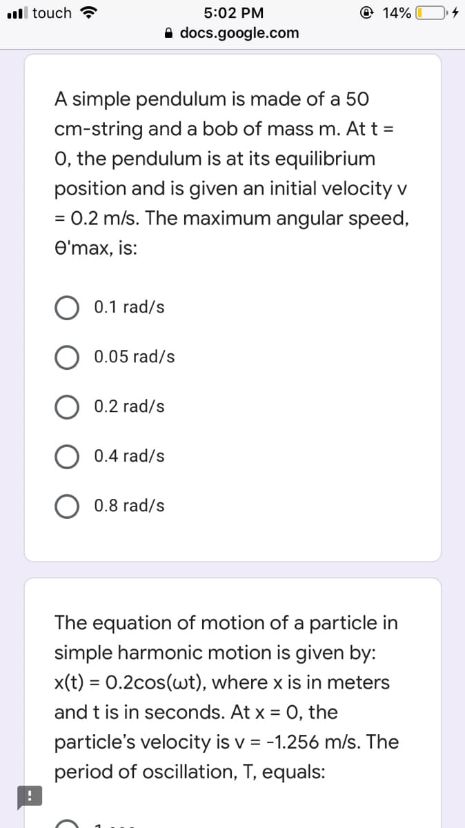 ll touch ?
5:02 PM
@ 14%
A docs.google.com
A simple pendulum is made of a 50
cm-string and a bob of mass m. At t =
0, the pendulum is at its equilibrium
position and is given an initial velocity v
= 0.2 m/s. The maximum angular speed,
%D
e'max, is:
0.1 rad/s
0.05 rad/s
0.2 rad/s
0.4 rad/s
O 0.8 rad/s
The equation of motion of a particle in
simple harmonic motion is given by:
x(t) = 0.2cos(wt), where x is in meters
and t is in seconds. At x = 0, the
particle's velocity is v = -1.256 m/s. The
period of oscillation, T, equals:
