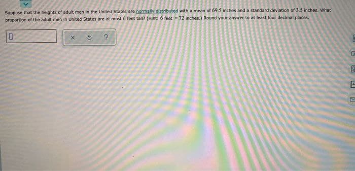 Suppose that the heights of adult men in the United States are normally distributed with a mean of 69.5 inches and a standard deviation of 3.5 inches. What
proportion of the adult men in United States are at most 6 feet tall? (Hint: 6 feet 72 inches.) Round your answer to at least four decimal places.
0
X
5
?
C
HET
E
(.