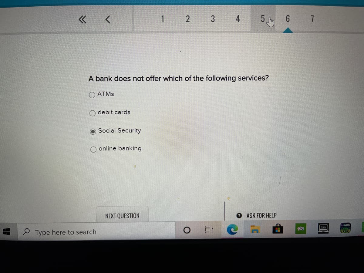 1 2 3 4
6 7
A bank does not offer which of the following services?
O ATMS
O debit cards
O Social Security
online banking
NEXT QUESTION
OASK FOR HELP
S Type here to search
5
