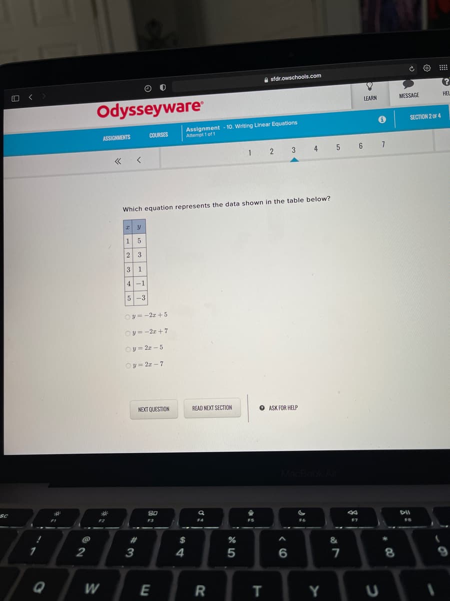 sfdr.owschools.com
MESSAGE
HEL
Odysseyware
LEARN
SECTION 2 OF 4
Assignment - 10. Writing Linear Equations
Attempt 1 of 1
ASSIGNMENTS
COURSES
4
5 6
Which equation represents the data shown in the table below?
1
1
4 -1
5-3
Oy = -2z + 5
Oy = -2z + 7
Oy = 2z – 5
Oy = 2x – 7
NEXT QUESTION
READ NEXT SECTION
O ASK FOR HELP
SC
80
DII
F3
F5
F7
@
%23
2$
%
&
3
4
W
E
T
Y
* 00
< CO
