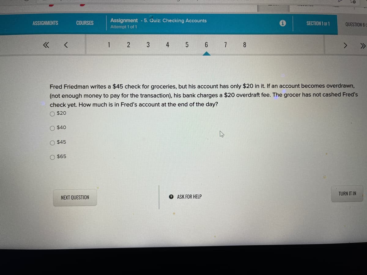 01
Assignment - 5. Quiz: Checking Accounts
Attempt 1 of 1
ASSIGNMENTS
COURSES
SECTION 1 OF 1
QUESTION 6 C
1
2
3
4
6.
7 8
>>
Fred Friedman writes a $45 check for groceries, but his account has only $20 in it. If an account becomes overdrawn,
(not enough money to pay for the transaction), his bank charges a $20 overdraft fee. The grocer has not cashed Fred's
check yet. How much is in Fred's account at the end of the day?
O $20
O $40
O $45
O $65
TURN IT IN
NEXT QUESTION
O ASK FOR HELP
