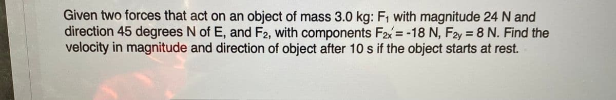 Given two forces that act on an object of mass 3.0 kg: F1 with magnitude 24 N and
direction 45 degrees N of E, and F2, with components F2x = -18 N, F2y = 8 N. Find the
velocity in magnitude and direction of object after 10 s if the object starts at rest.

