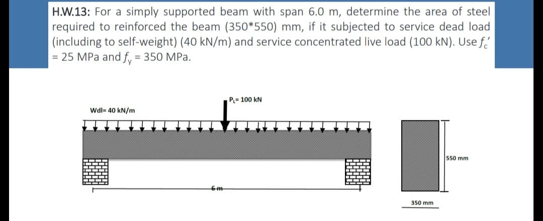 H.W.13: For a simply supported beam with span 6.0 m, determine the area of steel
required to reinforced the beam (350*550) mm, if it subjected to service dead load
(including to self-weight) (40 kN/m) and service concentrated live load (100 kN). Use f
= 25 MPa and fy = 350 MPa.
Wdl= 40 kN/m
-6-m
PL=100 kN
350 mm
550 mm