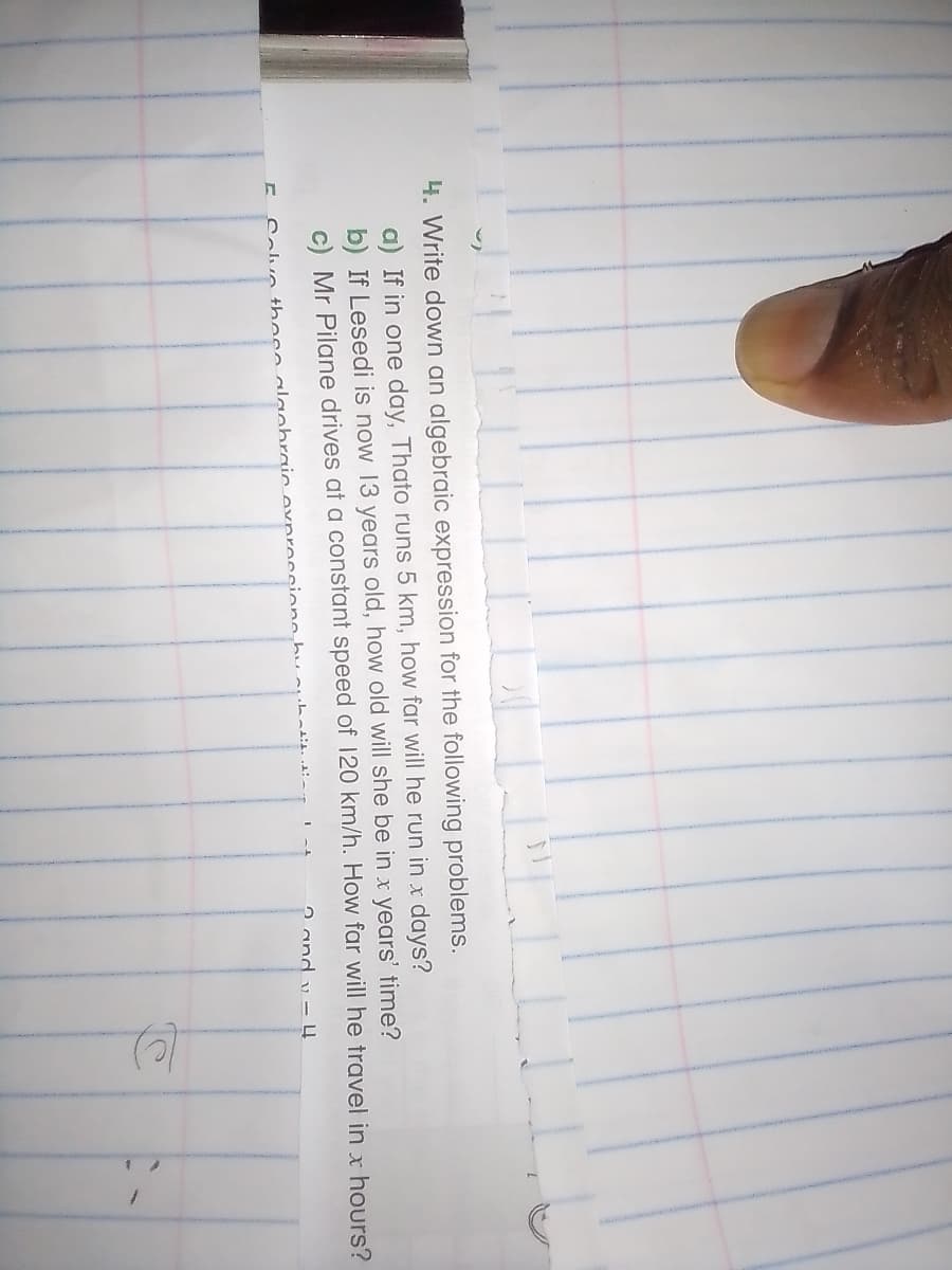 4. Write down an algebraic expression for the following problems.
a) If in one day, Thato runs 5 km, how far will he run in x days?
b) If Lesedi is now 13 years old, how old will she be in x years' time?
c) Mr Pilane drives
a constant speed of 120 km/h. How far will he travel in x hours?
2 and - 4
Calva these alanhraic exprocsione huubatit1 -
