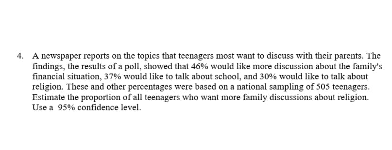 4. A newspaper reports on the topics that teenagers most want to discuss with their parents. The
findings, the results of a poll, showed that 46% would like more discussion about the family's
financial situation, 37% would like to talk about school, and 30% would like to talk about
religion. These and other percentages were based on a national sampling of 505 teenagers.
Estimate the proportion of all teenagers who want more family discussions about religion.
Use a 95% confidence level.
