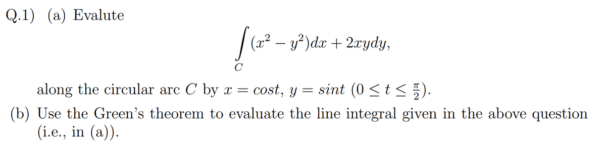 Q.1) (a) Evalute
| (2? – y')dx + 2xydy,
along the circular arc C by x = cost, y = sint (0 <t < 5).
(b) Use the Green's theorem to evaluate the line integral given in the above question
(i.e., in (a)).
