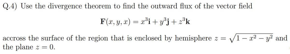 Q.4) Use the divergence theorem to find the outward flux of the vector field
F(x, y, x) = x²i + y°j+ z
accross the surface of the region that is enclosed by hemisphere z =
the plane z = 0.
V1- x2 – y? and
