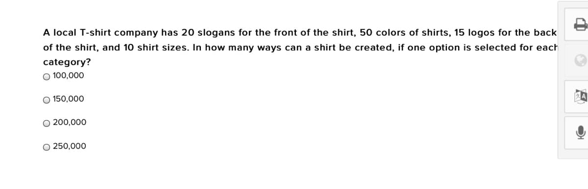 A local T-shirt company has 20 slogans for the front of the shirt, 50 colors of shirts, 15 logos for the back
of the shirt, and 10 shirt sizes. In how many ways can a shirt be created, if one option is selected for each
category?
O 100,000
O 150,000
O 200,000
O 250,000
