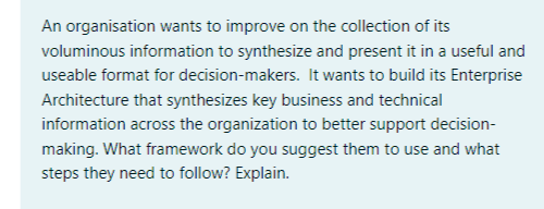 An organisation wants to improve on the collection of its
voluminous information to synthesize and present it in a useful and
useable format for decision-makers. It wants to build its Enterprise
Architecture that synthesizes key business and technical
information across the organization to better support decision-
making. What framework do you suggest them to use and what
steps they need to follow? Explain.
