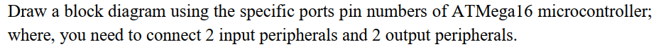 Draw a block diagram using the specific ports pin numbers of ATMega16 microcontroller;
where, you need to connect 2 input peripherals and 2 output peripherals.

