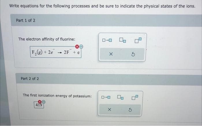 Write equations for the following processes and be sure to indicate the physical states of the ions.
Part 1 of 2
The electron affinity of fluorine:
ローロ
F,)+ 2e
+ 2F + e
Part 2 of 2
The first ionization energy of potassium:
ローロ
