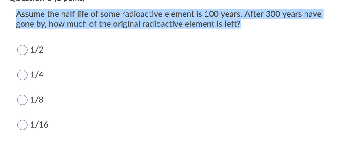 Assume the half life of some radioactive element is 100 years. After 300 years have
gone by, how much of the original radioactive element is left?
1/2
1/4
1/8
1/16
