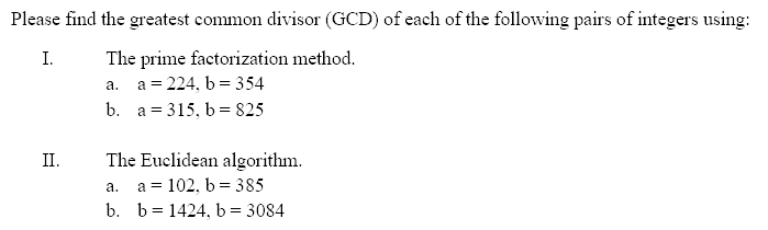 Please find the greatest common divisor (GCD) of each of the following pairs of integers using:
The prime factorization method.
а. а%3D224, b 3 354
b. a = 315, b= 825
I.
The Euclidean algorithm.
a = 102, b = 385
b. b= 1424, b = 3084
II.
а.
