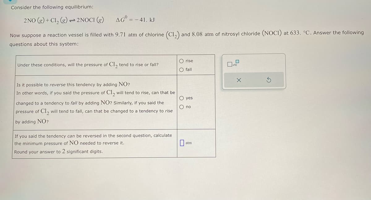 Consider the following equilibrium:
2NO (g)+ Cl2 (g) 2NOCI (g) AG = -41. kJ
Now suppose a reaction vessel is filled with 9.71 atm of chlorine (C12) and 8.08 atm of nitrosyl chloride (NOCI) at 633. °C. Answer the following
questions about this system:
Under these conditions, will the pressure of Cl₂ tend to rise or fall?
O rise
x10
fall
Is it possible to reverse this tendency by adding NO?
In other words, if you said the pressure of C12 will tend to rise, can that be
changed to a tendency to fall by adding NO? Similarly, if you said the
pressure of Cl2 will tend to fall, can that be changed to a tendency to rise
by adding NO?
If you said the tendency can be reversed in the second question, calculate
the minimum pressure of NO needed to reverse it.
Round your answer to 2 significant digits.
O yes
no
☐
atm
Х