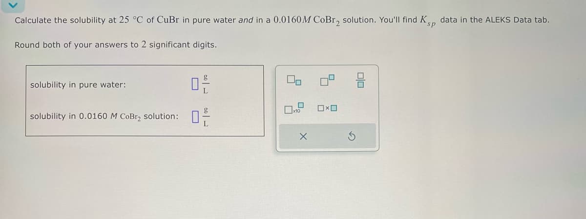 Calculate the solubility at 25 °C of CuBr in pure water and in a 0.0160M CoBrz solution. You'll find Ksp data in the ALEKS Data tab.
Round both of your answers to 2 significant digits.
solubility in pure water:
solubility in 0.0160 M CoBry solution:
品
品
x10
x
5