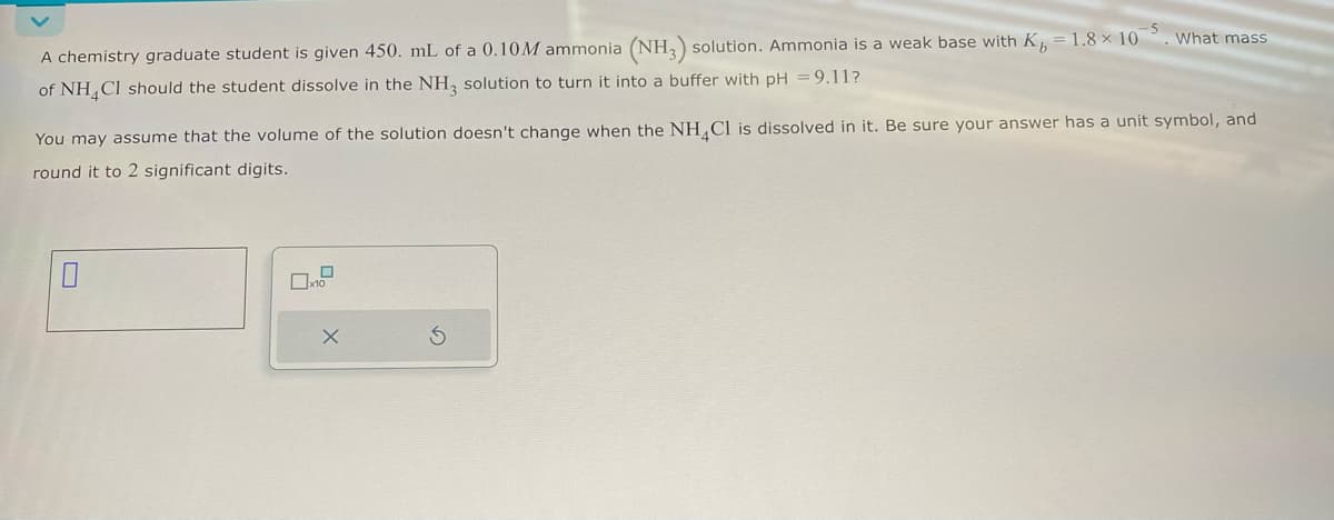 5
A chemistry graduate student is given 450. mL of a 0.10M ammonia (NH3) solution. Ammonia is a weak base with K, = 1.8 × 10. What mass
of NH4Cl should the student dissolve in the NH3 solution to turn it into a buffer with pH = 9.11?
You may assume that the volume of the solution doesn't change when the NH4Cl is dissolved in it. Be sure your answer has a unit symbol, and
round it to 2 significant digits.
☐
☐ x10