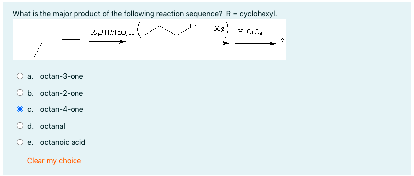 What is the major product of the following reaction sequence? R = cyclohexyl.
Br
+ Mg
R2BH/NaO,H
H2CrO4
O a. octan-3-one
O b. octan-2-one
c. octan-4-one
d. octanal
O e. octanoic acid
Clear my choice
