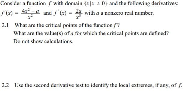Consider a function ƒ with domain {x|x 0} and the following derivatives:
f'(x) =
4x - a and f" (x) = 2a with a a nonzero real number.
2.1 What are the critical points of the function f?
What are the value(s) of a for which the critical points are defined?
Do not show calculations.
2.2 Use the second derivative test to identify the local extremes, if any, of f.
