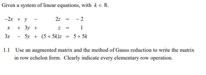 Given a system of linear equations, with k e R.
-2x + y
2z
- 2
+ Зу +
1
3x
5y + (5+ 5k)z
5 + 5k
Use an augmented matrix and the method of Gauss reduction to write the matrix
in row echelon form. Clearly indicate every elementary row operation.
1.1
