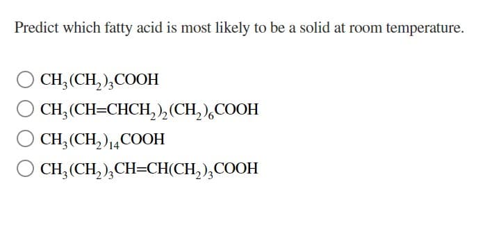 Predict which fatty acid is most likely to be a solid at room temperature.
CH₂ (CH₂)3COOH
CH₂(CH=CHCH₂)₂ (CH₂) COOH
CH3 (CH₂) 14COOH
CH₂(CH₂)₂CH=CH(CH₂)3COOH