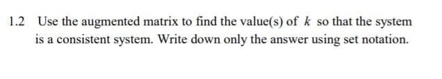 1.2 Use the augmented matrix to find the value(s) of k so that the system
is a consistent system. Write down only the answer using set notation.
