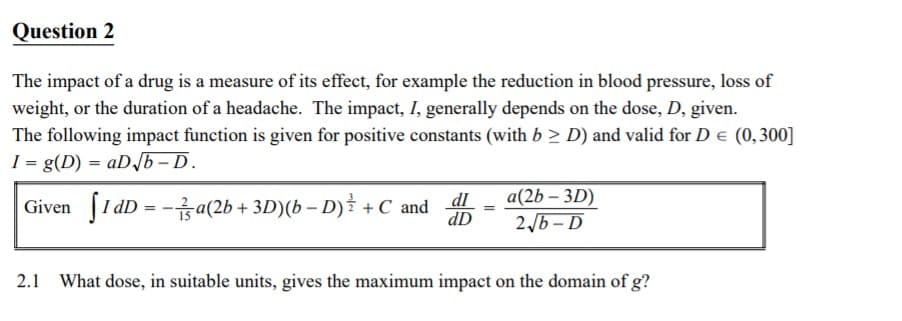 Question 2
The impact of a drug is a measure of its effect, for example the reduction in blood pressure, loss of
weight, or the duration of a headache. The impact, I, generally depends on the dose, D, given.
The following impact function is given for positive constants (with b > D) and valid for D e (0,300]
I = g(D) = aDb – D.
Given [1 dD = -a(2b + 3D)(b – D) + C and
dI
dD
a(2b – 3D)
2,6 - D
2.1 What dose, in suitable units, gives the maximum impact on the domain of g?
