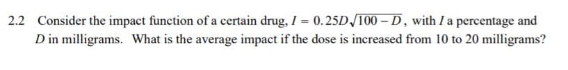 2.2 Consider the impact function of a certain drug, I = 0.25D/100 – D, with I a percentage and
D in milligrams. What is the average impact if the dose is increased from 10 to 20 milligrams?
