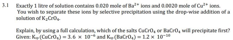 Exactly 1 litre of solution contains 0.020 mole of Ba²+ ions and 0.0020 mole of Cu2+ ions.
You wish to separate these ions by selective precipitation using the drop-wise addition of a
solution of K2CrO4-
3.1
Explain, by using a full calculation, which of the salts CuCrO4 or BaCr04 will precipitate first?
Given: Ksp (CuCr04) = 3.6 x 10-6 and Ksp (BaCr04) = 1.2 x 10-10
%3!

